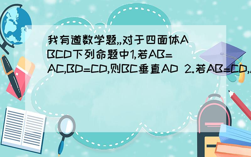 我有道数学题,,对于四面体ABCD下列命题中1,若AB=AC,BD=CD,则BC垂直AD 2.若AB=CD,AC=BD,则BC 垂直AD 3.若AB垂直AC,BD垂直CD则BC垂直AD 4.若AB垂直CD,BD垂直AC则BC垂直AD,其中真命题的序号是：---------?