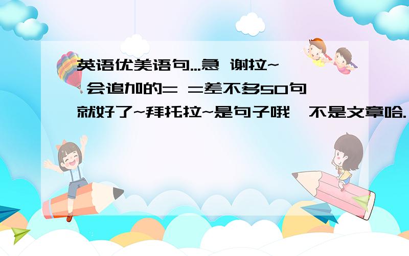 英语优美语句...急 谢拉~ 会追加的= =差不多50句就好了~拜托拉~是句子哦,不是文章哈.                                            会追加的= =