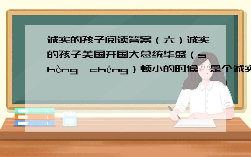 诚实的孩子阅读答案（六）诚实的孩子美国开国大总统华盛（shèng　chéng）顿小的时候,是个诚实的孩子.他跟父亲之间,曾有过这样一段故事.一天,父亲送给他一把小斧头.那小斧头新崭崭的,小