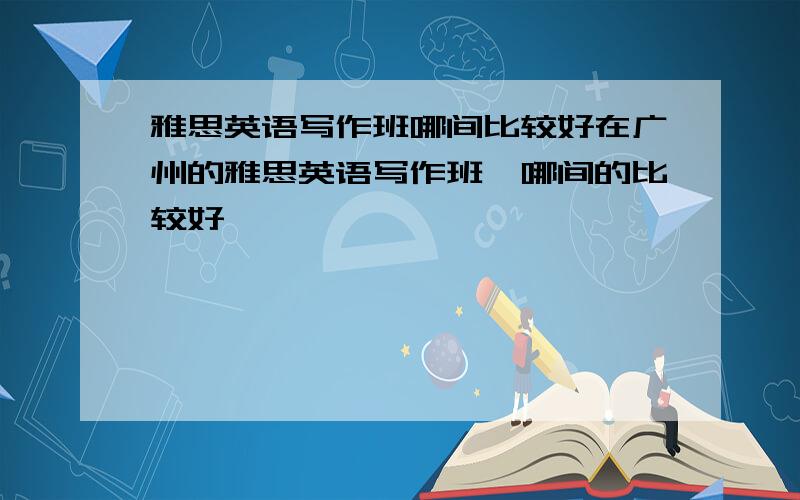 雅思英语写作班哪间比较好在广州的雅思英语写作班,哪间的比较好