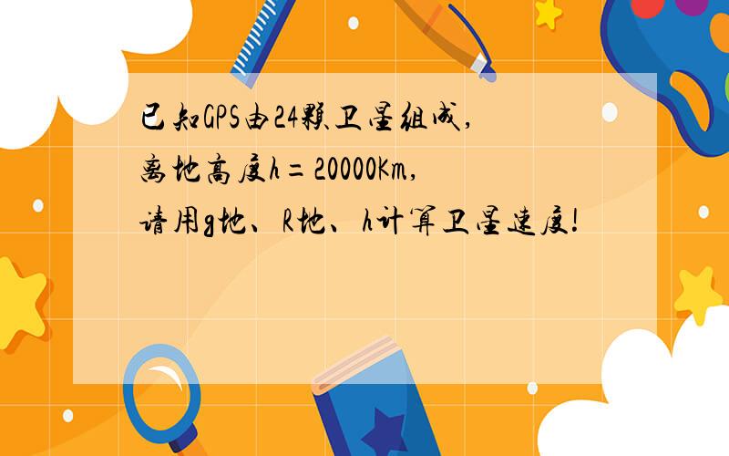 已知GPS由24颗卫星组成,离地高度h=20000Km,请用g地、R地、h计算卫星速度!