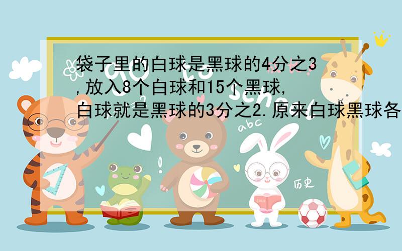 袋子里的白球是黑球的4分之3,放入8个白球和15个黑球,白球就是黑球的3分之2.原来白球黑球各多少个?不用方程怎么解