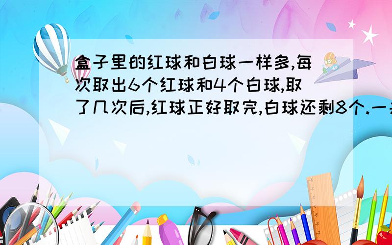 盒子里的红球和白球一样多,每次取出6个红球和4个白球,取了几次后,红球正好取完,白球还剩8个.一共取了几次?红球和白球原来各有几个?