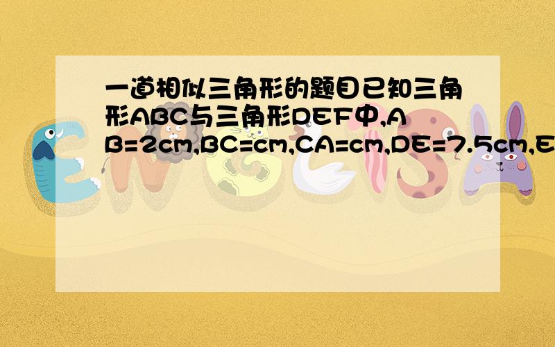 一道相似三角形的题目已知三角形ABC与三角形DEF中,AB=2cm,BC=cm,CA=cm,DE=7.5cm,EF=10cm,FD=5cm.这两个三角形相似么?为什么?BC=3cm，CA=4cm