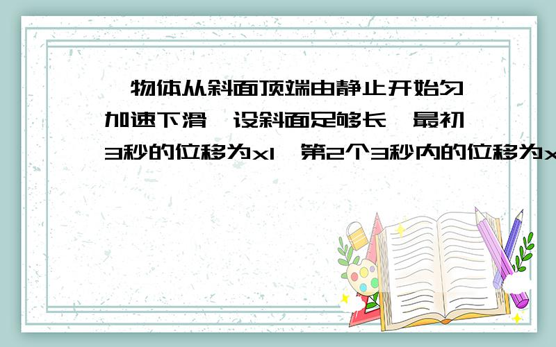 一物体从斜面顶端由静止开始匀加速下滑,设斜面足够长,最初3秒的位移为x1,第2个3秒内的位移为x2,且x2-x1=1.8m求,1）x1.x2分别为多大2）物体下滑的加速度3）6秒末的速度