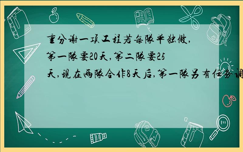 重分谢一项工程若每队单独做,第一队要20天,第二队要25天,现在两队合作8天后,第一队另有任务调走,留下第二队单独做完.完成这项工程共用了多少天?要有计算式,最好有做的想法,重酬