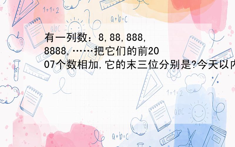 有一列数：8,88,888,8888,……把它们的前2007个数相加,它的末三位分别是?今天以内告诉我最好