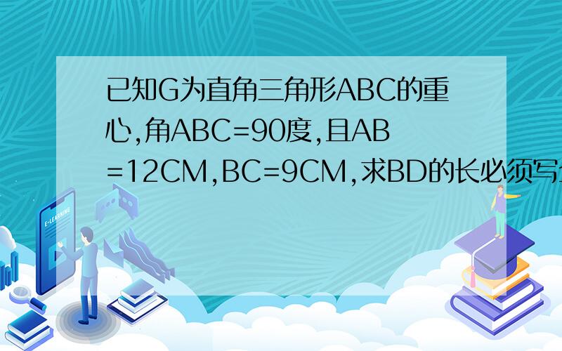 已知G为直角三角形ABC的重心,角ABC=90度,且AB=12CM,BC=9CM,求BD的长必须写全步骤必须细,否则我的分就算扔了也不会给篮子的