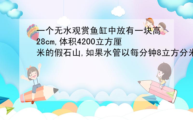 一个无水观赏鱼缸中放有一块高28cm,体积4200立方厘米的假石山,如果水管以每分钟8立方分米的流量向鱼缸内注水,那么至少需要多长时间才能将假石山完全淹没鱼缸长46cm,宽25cm，