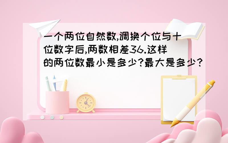 一个两位自然数,调换个位与十位数字后,两数相差36.这样的两位数最小是多少?最大是多少?