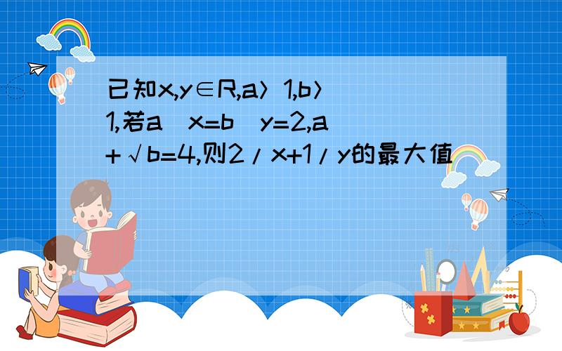 已知x,y∈R,a＞1,b＞1,若a^x=b^y=2,a+√b=4,则2/x+1/y的最大值