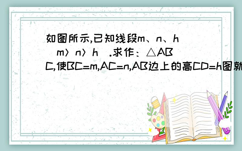 如图所示,已知线段m、n、h（m＞n＞h）.求作：△ABC,使BC=m,AC=n,AB边上的高CD=h图就是 |————————| m |——————| n|—————| h