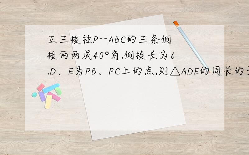 正三棱柱P--ABC的三条侧棱两两成40°角,侧棱长为6,D、E为PB、PC上的点,则△ADE的周长的最小值为?（请给出解释,）