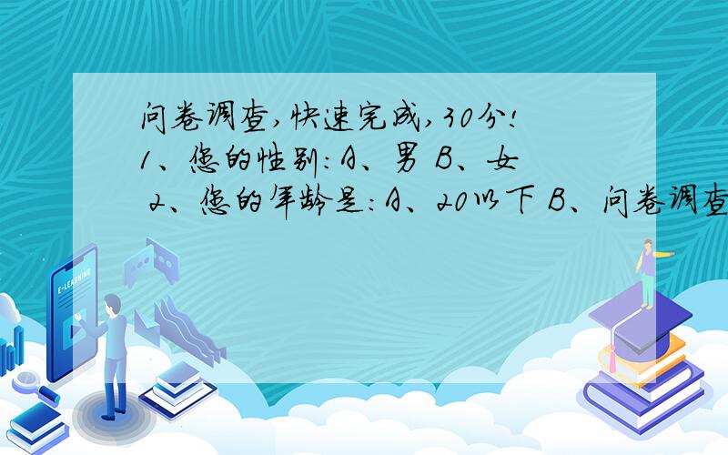 问卷调查,快速完成,30分!1、您的性别：A、男 B、女 2、您的年龄是：A、20以下 B、问卷调查,快速完成,30分!1、您的性别：A、男B、女2、您的年龄是：A、20以下B、 21-30C、31-40D、41以上3、请问你