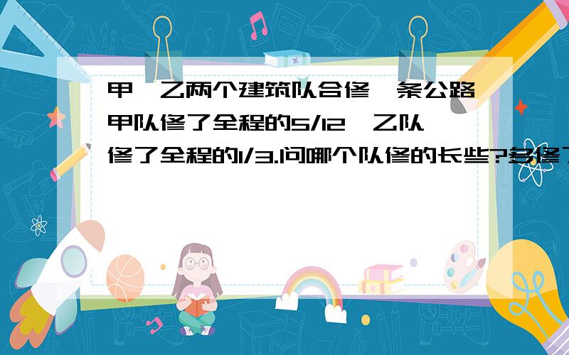 甲、乙两个建筑队合修一条公路甲队修了全程的5/12,乙队修了全程的1/3.问哪个队修的长些?多修了这条路的几分之几?最好用算式,或者用方程.急、、、急线上等