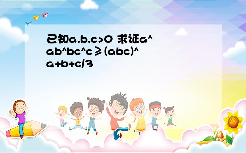 已知a.b.c>0 求证a^ab^bc^c≥(abc)^a+b+c/3