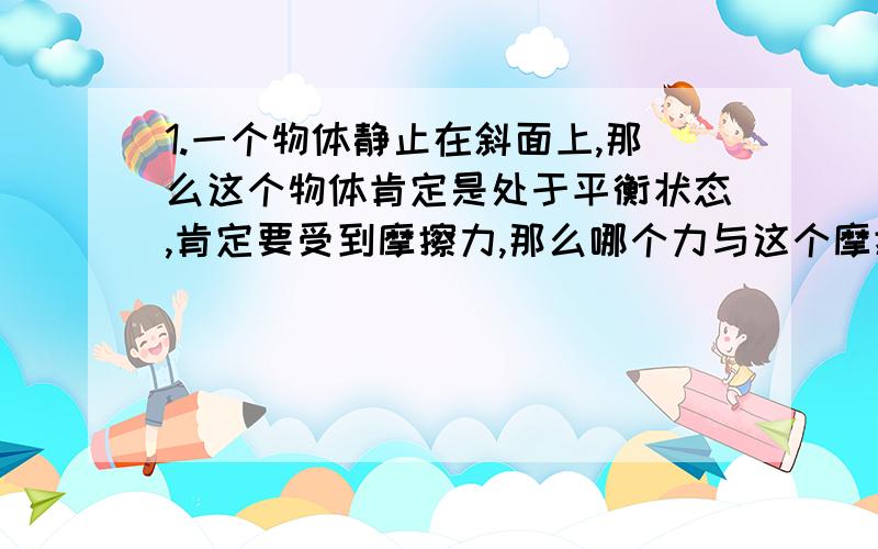 1.一个物体静止在斜面上,那么这个物体肯定是处于平衡状态,肯定要受到摩擦力,那么哪个力与这个摩擦力构成一组平衡力?2.如果一个物体受到的阻力为20N,用8N的力去推它,物体肯定不动,所以处