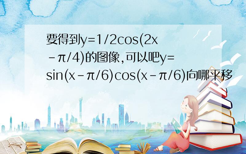 要得到y=1/2cos(2x-π/4)的图像,可以吧y=sin(x-π/6)cos(x-π/6)向哪平移