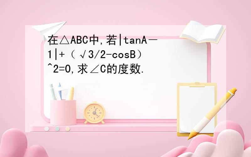 在△ABC中,若|tanA－1|+（√3/2-cosB）^2=0,求∠C的度数.