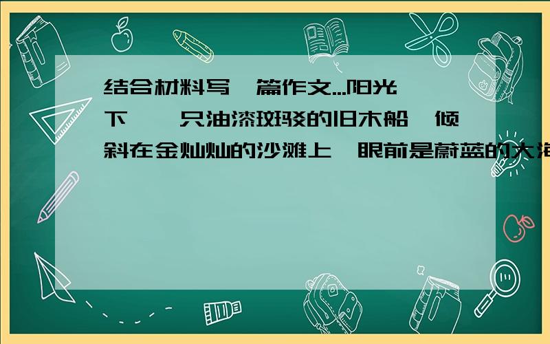 结合材料写一篇作文...阳光下,一只油漆斑驳的旧木船,倾斜在金灿灿的沙滩上,眼前是蔚蓝的大海…… 结合材料合理想象写一篇不少于700字作文 大家只要告诉我可以写哪方面就好了,不用写出