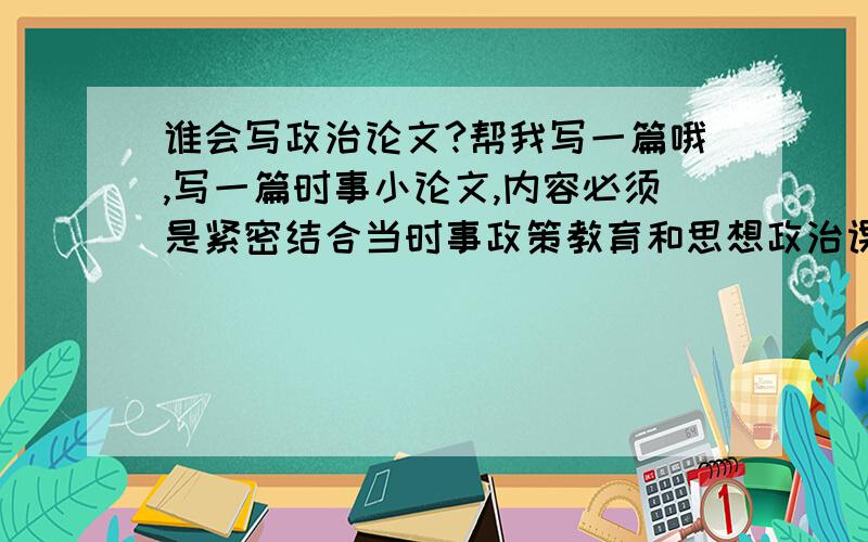 谁会写政治论文?帮我写一篇哦,写一篇时事小论文,内容必须是紧密结合当时事政策教育和思想政治课教学内容,在积极参加社会实践,开展社会调查的基础上,照中宣布时事报告杂志社出版的《