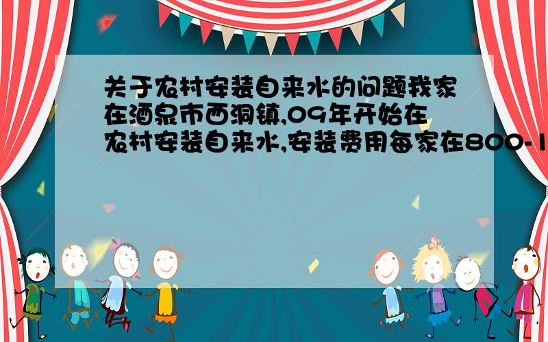 关于农村安装自来水的问题我家在酒泉市西洞镇,09年开始在农村安装自来水,安装费用每家在800-1300元左右,而且从总管到自己家里的管线需要自己安装,包括挖沟、填埋及所需材料都要自己负