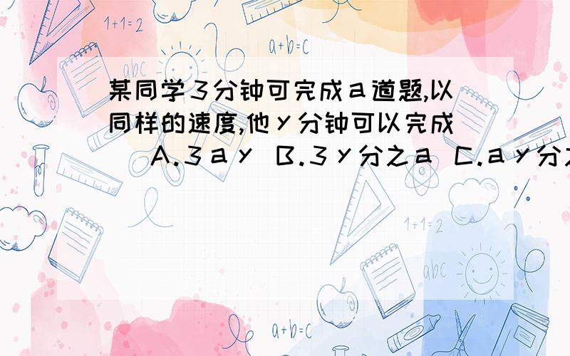 某同学３分钟可完成ａ道题,以同样的速度,他ｙ分钟可以完成（ Ａ.３ａｙ Ｂ.３ｙ分之ａ Ｃ.ａｙ分之３ Ｄ.３分之ａｙ