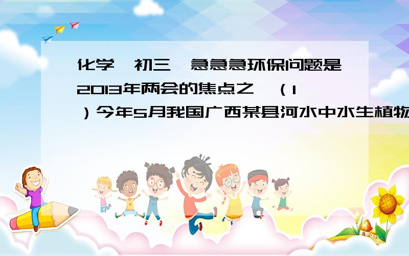 化学,初三,急急急环保问题是2013年两会的焦点之一（1）今年5月我国广西某县河水中水生植物大面积爆发,水草疯长,鱼虾几乎绝迹,产生该现象的主要原因是河水中（         ）和（          ）两