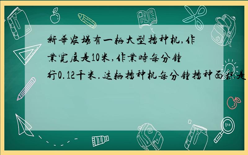 新华农场有一辆大型播种机,作业宽度是10米,作业时每分钟行0.12千米.这辆播种机每分钟播种面积是多少平方米？    急急急急急急急急急急急急急急急急急急！！！！！！！   要列算式！！