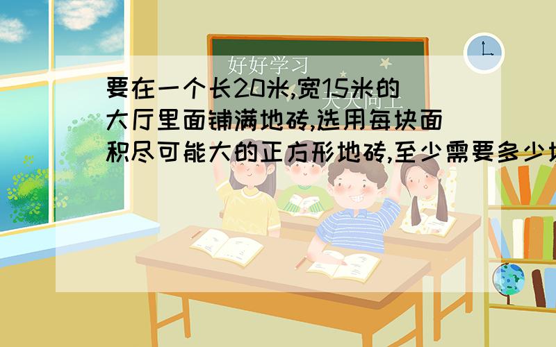 要在一个长20米,宽15米的大厅里面铺满地砖,选用每块面积尽可能大的正方形地砖,至少需要多少块?