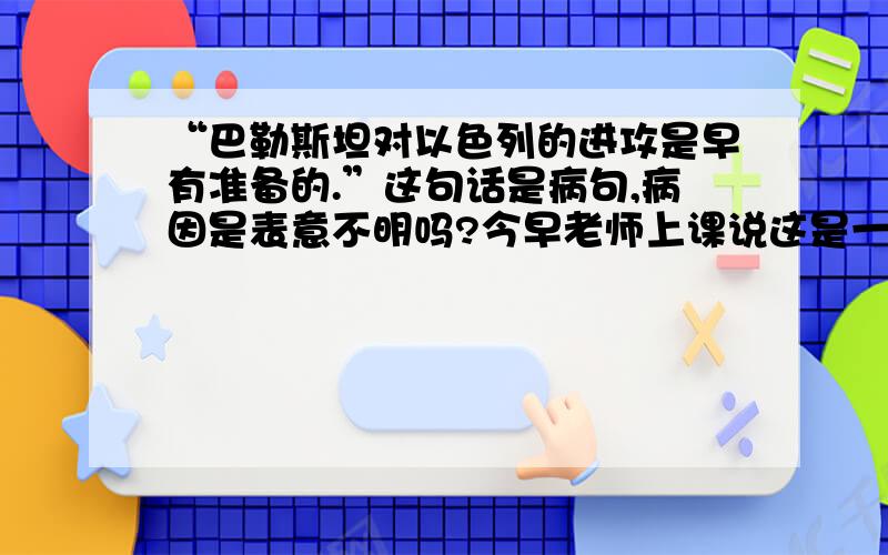 “巴勒斯坦对以色列的进攻是早有准备的.”这句话是病句,病因是表意不明吗?今早老师上课说这是一句病句,这名话有两层意思,表意不明,因为这句话可是说巴基斯坦对以色列进攻,也可以说以