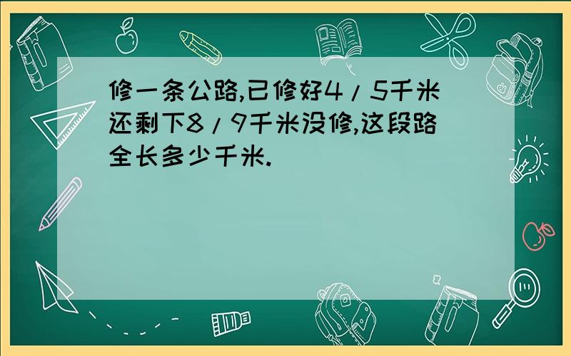 修一条公路,已修好4/5千米还剩下8/9千米没修,这段路全长多少千米.