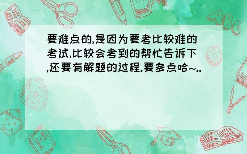 要难点的,是因为要考比较难的考试,比较会考到的帮忙告诉下,还要有解题的过程.要多点哈~..