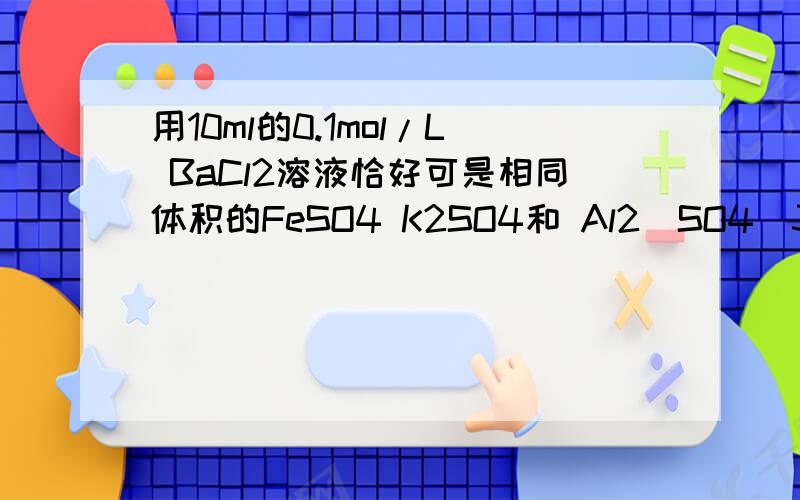 用10ml的0.1mol/L BaCl2溶液恰好可是相同体积的FeSO4 K2SO4和 Al2(SO4)3三种溶液中的SO4离子 完全转化为BaSO4沉淀,则三种硫酸盐溶液的物质的量浓度之比是A3比2比2 B1比2比3 C3比3比1 D3比1比1