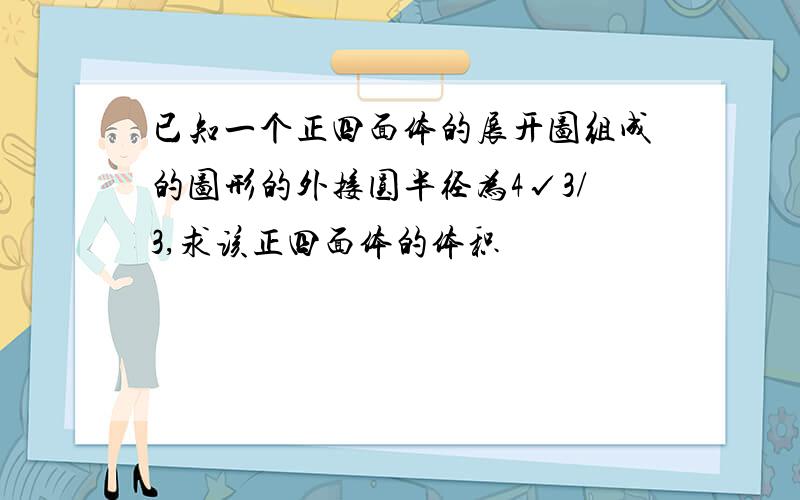 已知一个正四面体的展开图组成的图形的外接圆半径为4√3/3,求该正四面体的体积