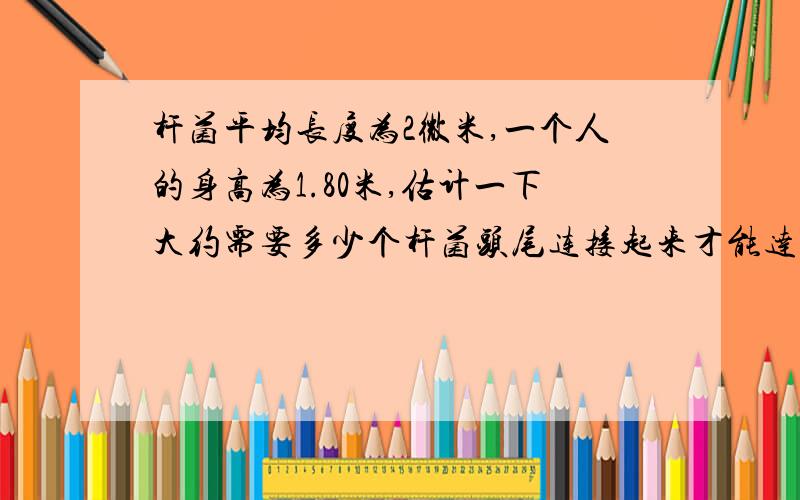 杆菌平均长度为2微米,一个人的身高为1.80米,估计一下大约需要多少个杆菌头尾连接起来才能达到这人的身高