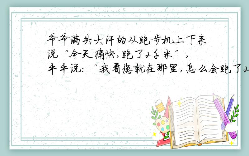 爷爷满头大汗的从跑步机上下来说“今天痛快,跑了2千米”,平平说:“我看您就在那里,怎么会跑了2千米呢?“你说这问题爷爷该怎么回答呢?