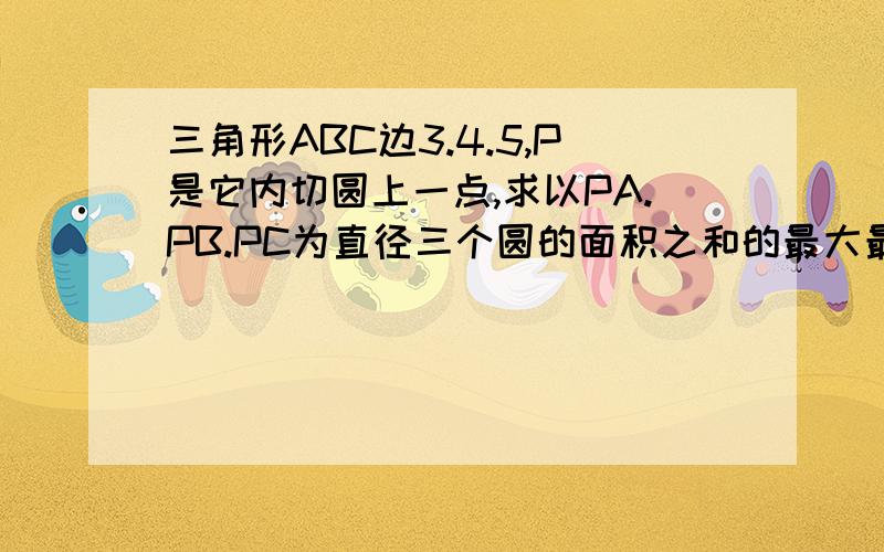 三角形ABC边3.4.5,P是它内切圆上一点,求以PA.PB.PC为直径三个圆的面积之和的最大最小值