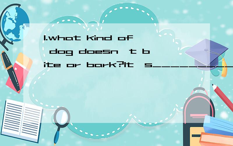 1.what kind of dog doesn't bite or bark?It's_________ .2.what a room has no walls,no doors,no windows,and no floors?It's_________ .3.what has hands but no feet,a face but no eyes,tells but not talk?It's_________ .4.what is black when it is clean and