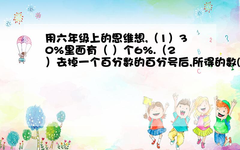 用六年级上的思维想,（1）30%里面有（ ）个6%.（2）去掉一个百分数的百分号后,所得的数( )了100倍.（3）植树节某校组织学生共植树300棵,有294棵成活了,成活率为（ ）%.(4）汪师傅加工了100个