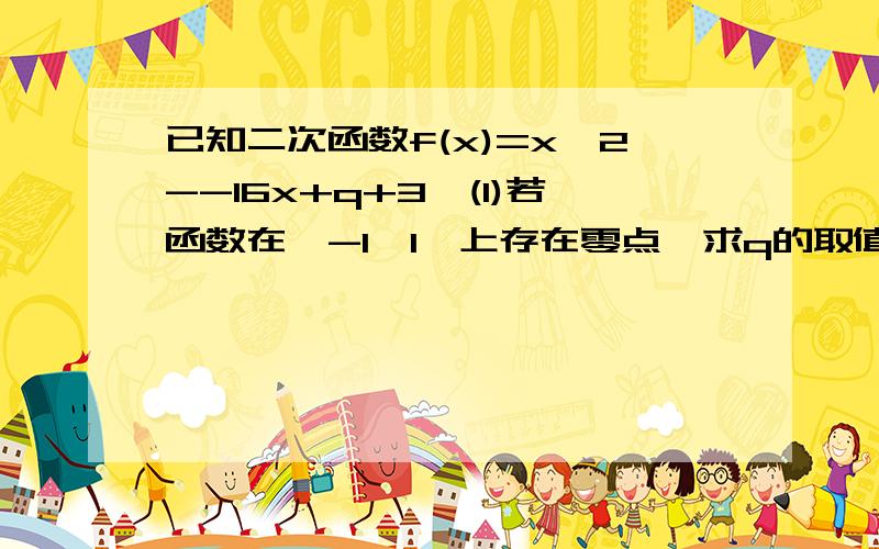 已知二次函数f(x)=x^2--16x+q+3,(1)若函数在【-1,1】上存在零点,求q的取值范围（2）是否存在常数t(t≥0）,当t属于【1,10】时,f(x)的值域为区间D,且D的长度为12--t