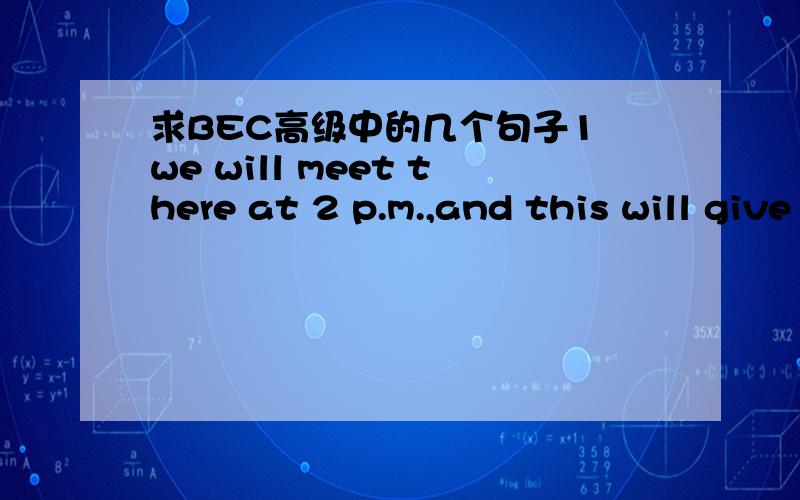 求BEC高级中的几个句子1 we will meet there at 2 p.m.,and this will give us a chance to see in action some of the things we have been discussing.2 Things aren't as easy as they were,what with cheap imports,and the more expensive children's bou