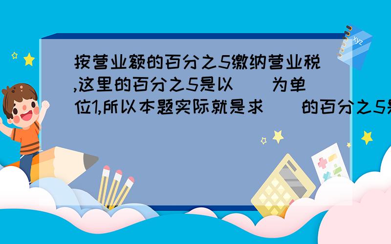 按营业额的百分之5缴纳营业税,这里的百分之5是以（）为单位1,所以本题实际就是求（）的百分之5是多少,用（）计算,列式为（） 急需!