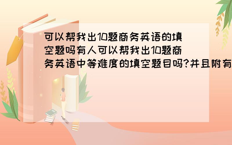 可以帮我出10题商务英语的填空题吗有人可以帮我出10题商务英语中等难度的填空题目吗?并且附有答案的啊要填空题哦,小弟非常急需,谢谢啦,只要10题就够了怎么没有人帮这小忙呢