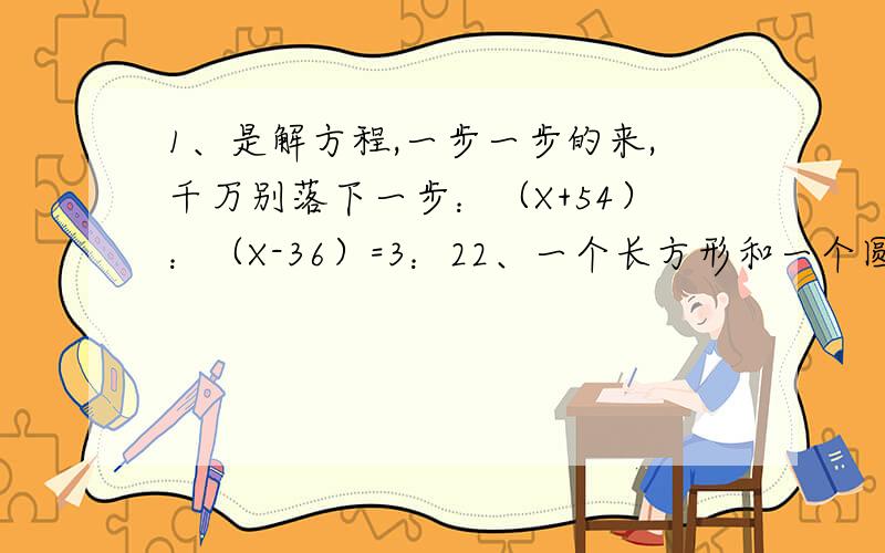 1、是解方程,一步一步的来,千万别落下一步：（X+54）：（X-36）=3：22、一个长方形和一个圆的周长相等,已知长方形的长是90分米,宽是6.7分米,圆的面积是多少平方分米?（这个题我知道怎么做,