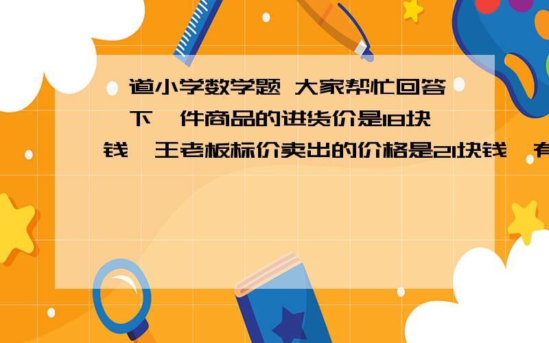 一道小学数学题 大家帮忙回答一下一件商品的进货价是18块钱,王老板标价卖出的价格是21块钱,有一个顾客来买,拿了100块,那王老板没有零钱找,就到邻居那换了100块零钱,找了那顾客79块钱,过