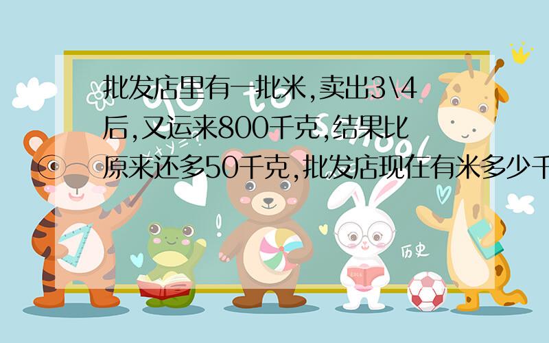 批发店里有一批米,卖出3\4后,又运来800千克,结果比原来还多50千克,批发店现在有米多少千克?