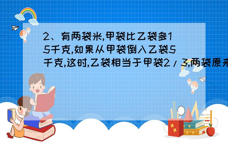 2、有两袋米,甲袋比乙袋多15千克,如果从甲袋倒入乙袋5千克,这时,乙袋相当于甲袋2/3,两袋原来各有多少千克米?3、食堂有大米若干千克,吃去9/10后,又买来15千克,这时,大米千克数相当于吃去的1