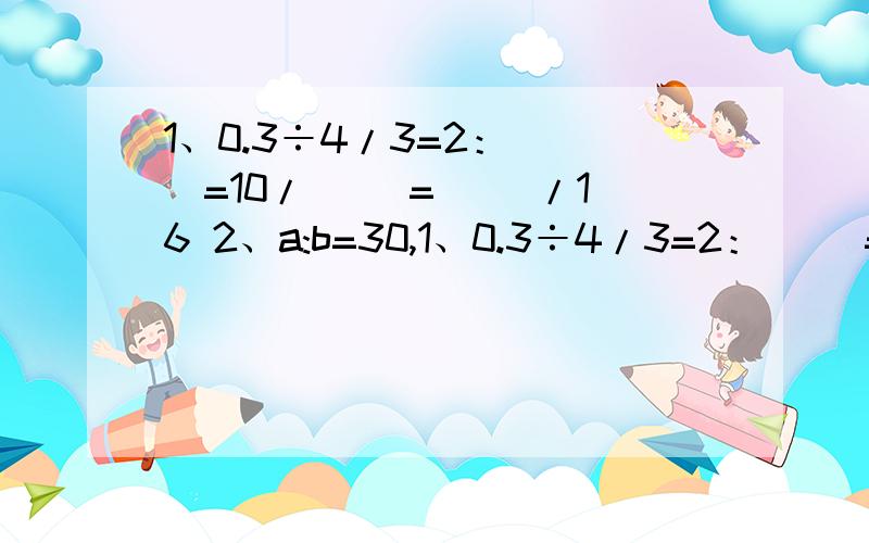 1、0.3÷4/3=2：（ ）=10/（ ）=（ ）/16 2、a:b=30,1、0.3÷4/3=2：（ ）=10/（ ）=（ ）/162、a:b=30,那么5/a:5/b=( )3、3/2a=5/3b(a,b都不为0）,a:b=( ):( )(填最简单的整数比）