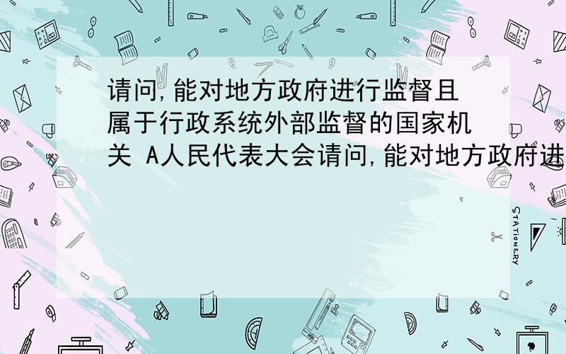 请问,能对地方政府进行监督且属于行政系统外部监督的国家机关 A人民代表大会请问,能对地方政府进行监督且属于行政系统外部监督的国家机关 A人民代表大会 B国家监察部和审计部 C中共中